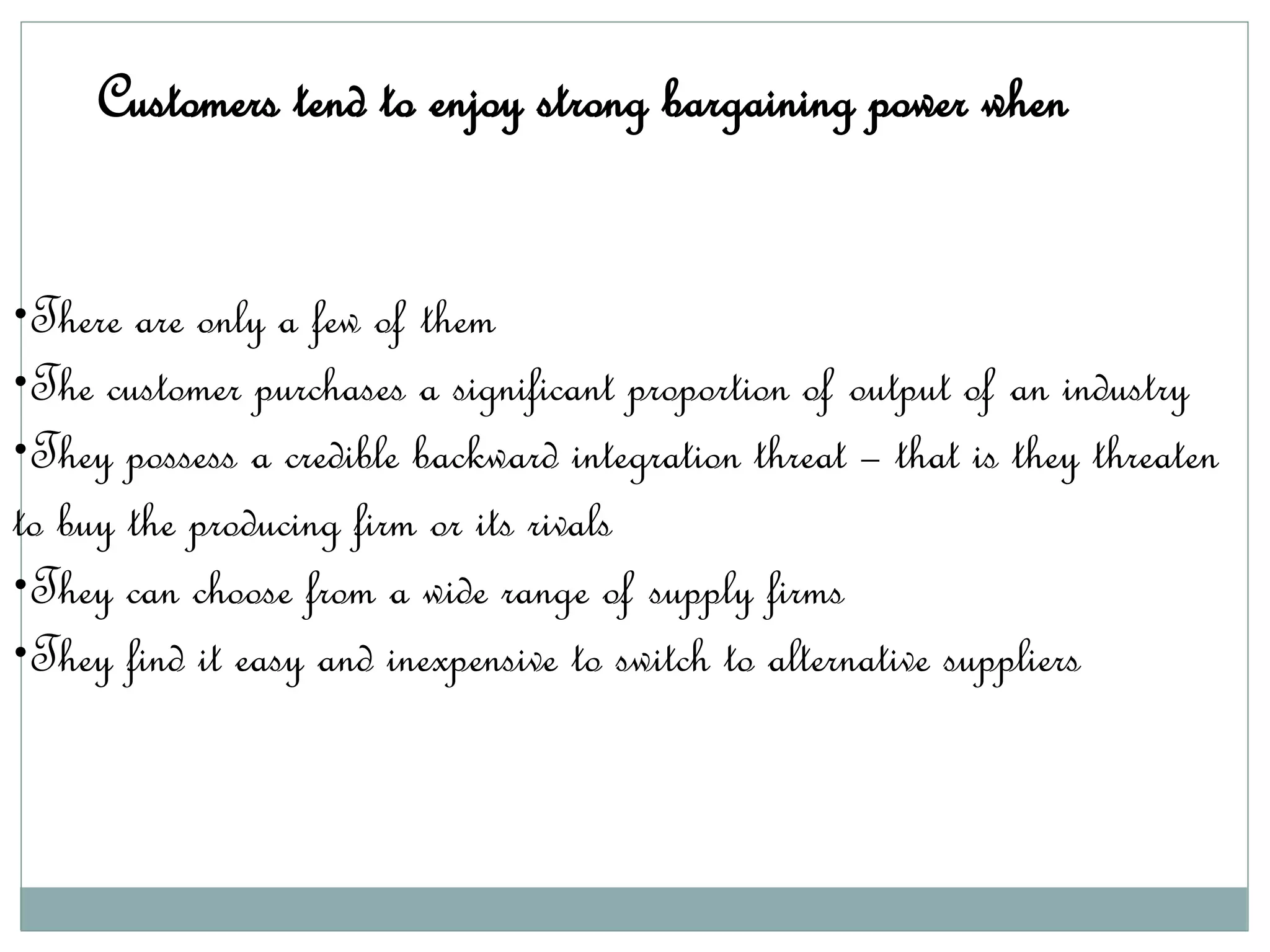 Customers tend to enjoy strong bargaining power when
•There are only a few of them
•The customer purchases a significant proportion of output of an industry
•They possess a credible backward integration threat – that is they threaten
to buy the producing firm or its rivals
•They can choose from a wide range of supply firms
•They find it easy and inexpensive to switch to alternative suppliers
 