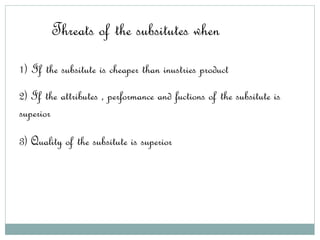 Threats of the subsitutes when
1) If the subsitute is cheaper than inustries product
2) If the attributes , performance and fuctions of the subsitute is
superior
3) Quality of the subsitute is superior
 