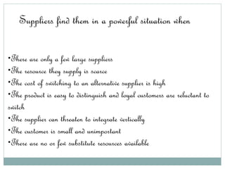 Suppliers find them in a powerful situation when
•There are only a few large suppliers
•The resource they supply is scarce
•The cost of switching to an alternative supplier is high
•The product is easy to distinguish and loyal customers are reluctant to
switch
•The supplier can threaten to integrate vertically
•The customer is small and unimportant
•There are no or few substitute resources available
 