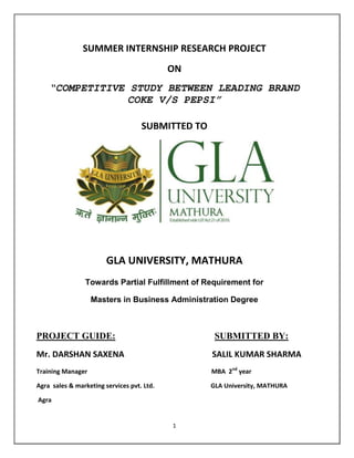 SUMMER INTERNSHIP RESEARCH PROJECT
                                            ON
    “COMPETITIVE STUDY BETWEEN LEADING BRAND
                 COKE V/S PEPSI”

                                    SUBMITTED TO




                        GLA UNIVERSITY, MATHURA
                Towards Partial Fulfillment of Requirement for

                   Masters in Business Administration Degree



PROJECT GUIDE:                                      SUBMITTED BY:
Mr. DARSHAN SAXENA                                 SALIL KUMAR SHARMA
Training Manager                                   MBA 2nd year

Agra sales & marketing services pvt. Ltd.          GLA University, MATHURA

Agra


                                            1
 
