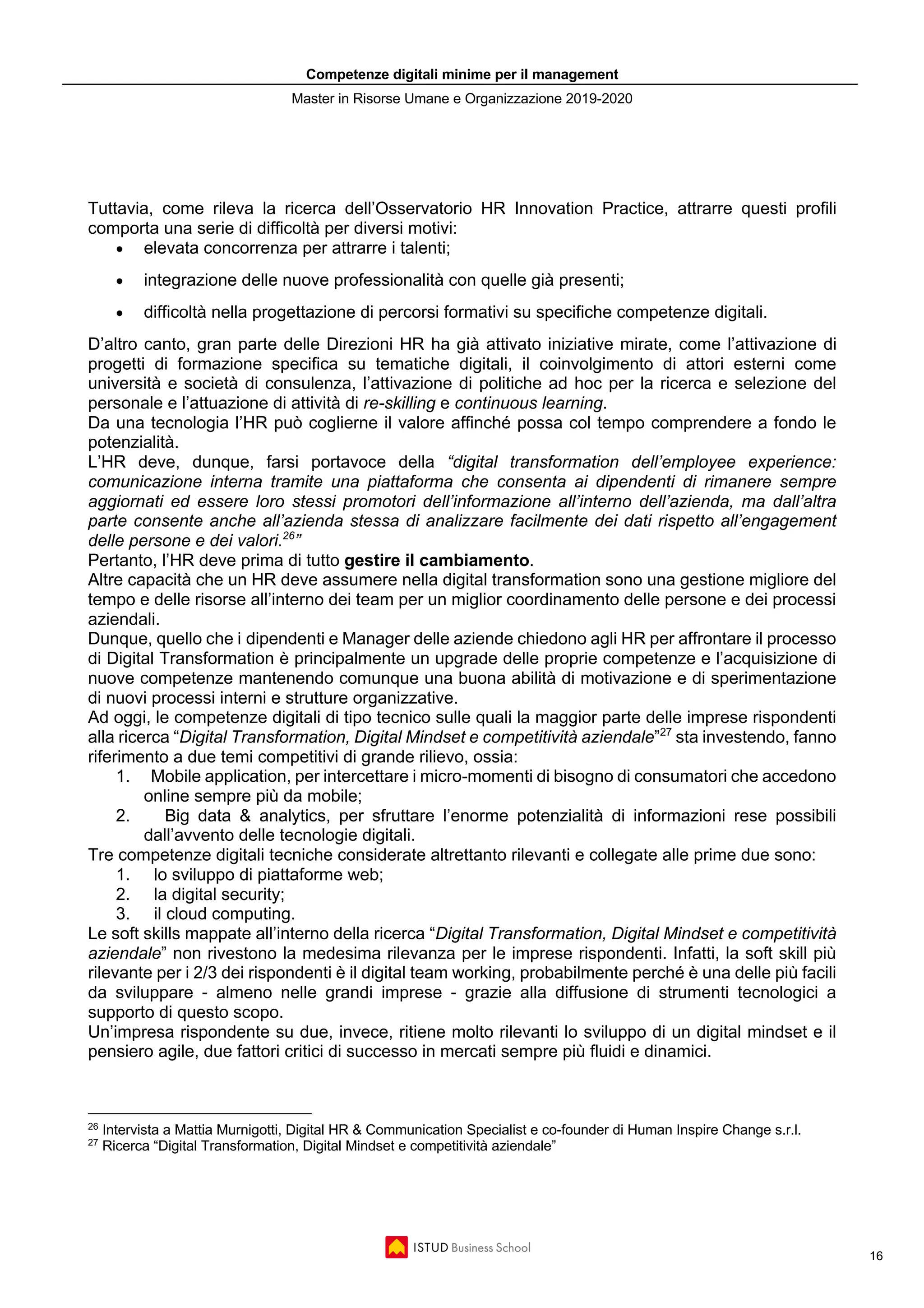 Competenze digitali minime per il management
Master in Risorse Umane e Organizzazione 2019-2020
16
Tuttavia, come rileva la ricerca dell’Osservatorio HR Innovation Practice, attrarre questi profili
comporta una serie di difficoltà per diversi motivi:
• elevata concorrenza per attrarre i talenti;
• integrazione delle nuove professionalità con quelle già presenti;
• difficoltà nella progettazione di percorsi formativi su specifiche competenze digitali.
D’altro canto, gran parte delle Direzioni HR ha già attivato iniziative mirate, come l’attivazione di
progetti di formazione specifica su tematiche digitali, il coinvolgimento di attori esterni come
università e società di consulenza, l’attivazione di politiche ad hoc per la ricerca e selezione del
personale e l’attuazione di attività di re-skilling e continuous learning.
Da una tecnologia l’HR può coglierne il valore affinché possa col tempo comprendere a fondo le
potenzialità.
L’HR deve, dunque, farsi portavoce della “digital transformation dell’employee experience:
comunicazione interna tramite una piattaforma che consenta ai dipendenti di rimanere sempre
aggiornati ed essere loro stessi promotori dell’informazione all’interno dell’azienda, ma dall’altra
parte consente anche all’azienda stessa di analizzare facilmente dei dati rispetto all’engagement
delle persone e dei valori.26
”
Pertanto, l’HR deve prima di tutto gestire il cambiamento.
Altre capacità che un HR deve assumere nella digital transformation sono una gestione migliore del
tempo e delle risorse all’interno dei team per un miglior coordinamento delle persone e dei processi
aziendali.
Dunque, quello che i dipendenti e Manager delle aziende chiedono agli HR per affrontare il processo
di Digital Transformation è principalmente un upgrade delle proprie competenze e l’acquisizione di
nuove competenze mantenendo comunque una buona abilità di motivazione e di sperimentazione
di nuovi processi interni e strutture organizzative.
Ad oggi, le competenze digitali di tipo tecnico sulle quali la maggior parte delle imprese rispondenti
alla ricerca “Digital Transformation, Digital Mindset e competitività aziendale”27
sta investendo, fanno
riferimento a due temi competitivi di grande rilievo, ossia:
1. Mobile application, per intercettare i micro-momenti di bisogno di consumatori che accedono
online sempre più da mobile;
2. Big data & analytics, per sfruttare l’enorme potenzialità di informazioni rese possibili
dall’avvento delle tecnologie digitali.
Tre competenze digitali tecniche considerate altrettanto rilevanti e collegate alle prime due sono:
1. lo sviluppo di piattaforme web;
2. la digital security;
3. il cloud computing.
Le soft skills mappate all’interno della ricerca “Digital Transformation, Digital Mindset e competitività
aziendale” non rivestono la medesima rilevanza per le imprese rispondenti. Infatti, la soft skill più
rilevante per i 2/3 dei rispondenti è il digital team working, probabilmente perché è una delle più facili
da sviluppare - almeno nelle grandi imprese - grazie alla diffusione di strumenti tecnologici a
supporto di questo scopo.
Un’impresa rispondente su due, invece, ritiene molto rilevanti lo sviluppo di un digital mindset e il
pensiero agile, due fattori critici di successo in mercati sempre più fluidi e dinamici.
26
Intervista a Mattia Murnigotti, Digital HR & Communication Specialist e co-founder di Human Inspire Change s.r.l.
27
Ricerca “Digital Transformation, Digital Mindset e competitività aziendale”
 