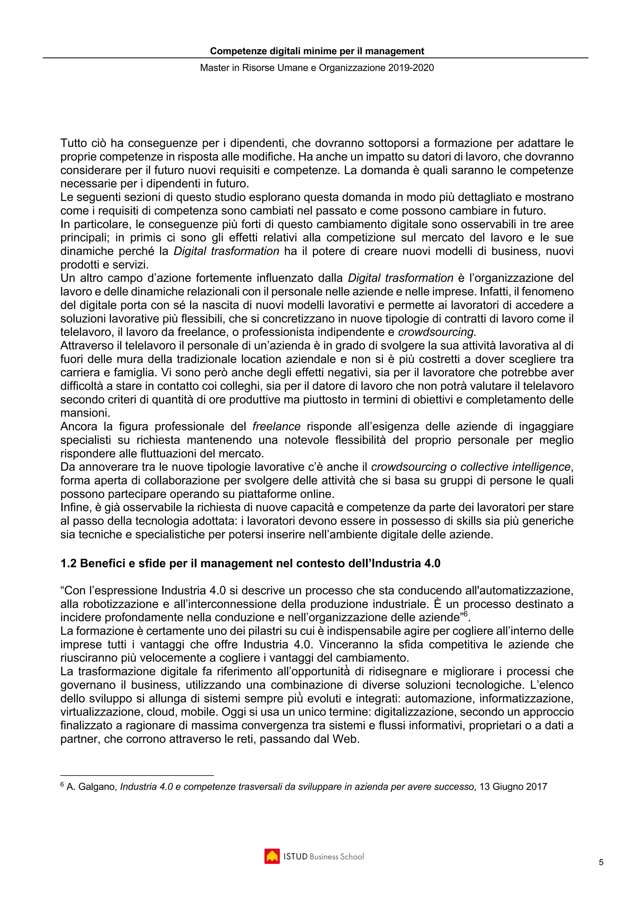 Competenze digitali minime per il management
Master in Risorse Umane e Organizzazione 2019-2020
5
Tutto ciò ha conseguenze per i dipendenti, che dovranno sottoporsi a formazione per adattare le
proprie competenze in risposta alle modifiche. Ha anche un impatto su datori di lavoro, che dovranno
considerare per il futuro nuovi requisiti e competenze. La domanda è quali saranno le competenze
necessarie per i dipendenti in futuro.
Le seguenti sezioni di questo studio esplorano questa domanda in modo più dettagliato e mostrano
come i requisiti di competenza sono cambiati nel passato e come possono cambiare in futuro.
In particolare, le conseguenze più forti di questo cambiamento digitale sono osservabili in tre aree
principali; in primis ci sono gli effetti relativi alla competizione sul mercato del lavoro e le sue
dinamiche perché la Digital trasformation ha il potere di creare nuovi modelli di business, nuovi
prodotti e servizi.
Un altro campo d’azione fortemente influenzato dalla Digital trasformation è l’organizzazione del
lavoro e delle dinamiche relazionali con il personale nelle aziende e nelle imprese. Infatti, il fenomeno
del digitale porta con sé la nascita di nuovi modelli lavorativi e permette ai lavoratori di accedere a
soluzioni lavorative più flessibili, che si concretizzano in nuove tipologie di contratti di lavoro come il
telelavoro, il lavoro da freelance, o professionista indipendente e crowdsourcing.
Attraverso il telelavoro il personale di un’azienda è in grado di svolgere la sua attività lavorativa al di
fuori delle mura della tradizionale location aziendale e non si è più costretti a dover scegliere tra
carriera e famiglia. Vi sono però anche degli effetti negativi, sia per il lavoratore che potrebbe aver
difficoltà a stare in contatto coi colleghi, sia per il datore di lavoro che non potrà valutare il telelavoro
secondo criteri di quantità di ore produttive ma piuttosto in termini di obiettivi e completamento delle
mansioni.
Ancora la figura professionale del freelance risponde all’esigenza delle aziende di ingaggiare
specialisti su richiesta mantenendo una notevole flessibilità del proprio personale per meglio
rispondere alle fluttuazioni del mercato.
Da annoverare tra le nuove tipologie lavorative c’è anche il crowdsourcing o collective intelligence,
forma aperta di collaborazione per svolgere delle attività che si basa su gruppi di persone le quali
possono partecipare operando su piattaforme online.
Infine, è già osservabile la richiesta di nuove capacità e competenze da parte dei lavoratori per stare
al passo della tecnologia adottata: i lavoratori devono essere in possesso di skills sia più generiche
sia tecniche e specialistiche per potersi inserire nell’ambiente digitale delle aziende.
1.2 Benefici e sfide per il management nel contesto dell’Industria 4.0
“Con l’espressione Industria 4.0 si descrive un processo che sta conducendo all'automatizzazione,
alla robotizzazione e all’interconnessione della produzione industriale. È un processo destinato a
incidere profondamente nella conduzione e nell’organizzazione delle aziende”6
.
La formazione è certamente uno dei pilastri su cui è indispensabile agire per cogliere all’interno delle
imprese tutti i vantaggi che offre Industria 4.0. Vinceranno la sfida competitiva le aziende che
riusciranno più velocemente a cogliere i vantaggi del cambiamento.
La trasformazione digitale fa riferimento all’opportunità̀ di ridisegnare e migliorare i processi che
governano il business, utilizzando una combinazione di diverse soluzioni tecnologiche. L’elenco
dello sviluppo si allunga di sistemi sempre più̀ evoluti e integrati: automazione, informatizzazione,
virtualizzazione, cloud, mobile. Oggi si usa un unico termine: digitalizzazione, secondo un approccio
finalizzato a ragionare di massima convergenza tra sistemi e flussi informativi, proprietari o a dati a
partner, che corrono attraverso le reti, passando dal Web.
6
A. Galgano, Industria 4.0 e competenze trasversali da sviluppare in azienda per avere successo, 13 Giugno 2017
 