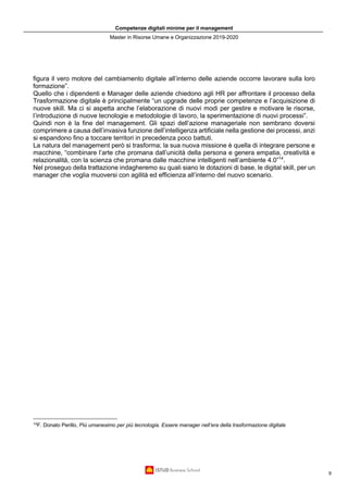Competenze digitali minime per il management
Master in Risorse Umane e Organizzazione 2019-2020
9
figura il vero motore del cambiamento digitale all’interno delle aziende occorre lavorare sulla loro
formazione”.
Quello che i dipendenti e Manager delle aziende chiedono agli HR per affrontare il processo della
Trasformazione digitale è principalmente “un upgrade delle proprie competenze e l’acquisizione di
nuove skill. Ma ci si aspetta anche l’elaborazione di nuovi modi per gestire e motivare le risorse,
l’introduzione di nuove tecnologie e metodologie di lavoro, la sperimentazione di nuovi processi”.
Quindi non è la fine del management. Gli spazi dell’azione manageriale non sembrano doversi
comprimere a causa dell’invasiva funzione dell’intelligenza artificiale nella gestione dei processi, anzi
si espandono fino a toccare territori in precedenza poco battuti.
La natura del management però si trasforma; la sua nuova missione è quella di integrare persone e
macchine, “combinare l’arte che promana dall’unicità della persona e genera empatia, creatività e
relazionalità, con la scienza che promana dalle macchine intelligenti nell’ambiente 4.0”14
.
Nel proseguo della trattazione indagheremo su quali siano le dotazioni di base, le digital skill, per un
manager che voglia muoversi con agilità ed efficienza all’interno del nuovo scenario.
14
F. Donato Perillo, Più umanesimo per più tecnologia. Essere manager nell’era della trasformazione digitale
 