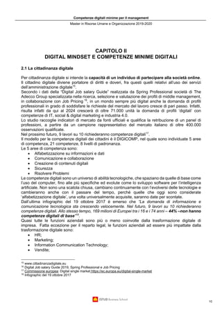 Competenze digitali minime per il management
Master in Risorse Umane e Organizzazione 2019-2020
10
CAPITOLO II
DIGITAL MINDSET E COMPETENZE MINIME DIGITALI
2.1 La cittadinanza digitale
Per cittadinanza digitale si intende la capacità di un individuo di partecipare alla società online.
Il cittadino digitale diviene portatore di diritti e doveri, fra questi quelli relativi all’uso dei servizi
dell’amministrazione digitale15
.
Secondo i dati della “Digital Job salary Guide” realizzata da Spring Professional società di The
Adecco Group specializzata nella ricerca, selezione e valutazione dei profili di middle management,
in collaborazione con Job Pricing 16
, in un mondo sempre più digital anche la domanda di profili
professionali in grado di soddisfare le richieste del mercato del lavoro cresce di pari passo. Infatti,
risulta infatti da qui al 2024 crescerà di oltre 71.000 unità la domanda di profili ‘digitali’ con
competenze di IT, social & digital marketing e industria 4.0.
Lo studio raccoglie indicatori di mercato da fonti ufficiali e qualifica la retribuzione di un panel di
professioni, a partire da un campione rappresentativo del mercato italiano di oltre 400.000
osservazioni qualificate.
Nel prossimo futuro, 9 lavori su 10 richiederanno competenze digitali17
.
Il modello per le competenze digitali dei cittadini è il DIGICOMP, nel quale sono individuate 5 aree
di competenza, 21 competenze, 8 livelli di padronanza.
Le 5 aree di competenza sono:
• Alfabetizzazione su informazioni e dati
• Comunicazione e collaborazione
• Creazione di contenuti digitali
• Sicurezza
• Risolvere Problemi
Le competenze digitali sono un universo di abilità tecnologiche, che spaziano da quelle di base come
l’uso del computer, fino alle più specifiche ed evolute come lo sviluppo software per l’intelligenza
artificiale. Non sono una scatola chiusa, cambiano continuamente con l’evolversi delle tecnologie e
cambieranno anche con il passare del tempo, perché quelle che oggi sono considerate
‘alfabetizzazione digitale’, una volta universalmente acquisite, saranno date per scontate.
Dall’ultima infographic del 19 ottobre 2017 è emerso che “La domanda di informazione e
comunicazione tecnologica sta crescendo velocemente. Nel futuro, 9 lavori su 10 richiederanno
competenze digitali. Allo stesso tempo, 169 milioni di Europei tra i 16 e i 74 anni – 44% –non hanno
competenze digitali di base”18
.
Quasi tutte le funzioni aziendali sono più o meno coinvolte dalla trasformazione digitale di
impresa. Fatta eccezione per il reparto legal, le funzioni aziendali ad essere più impattate dalla
trasformazione digitale sono:
• HR;
• Marketing;
• Information Communication Technology;
• Vendite;
15
www.cittadinanzadigitale.eu
16
Digital Job salary Guide 2019, Spring Professional e Job Pricing
17
Commissione europea: Digital single market https://ec.europa.eu/digital-single-market
18
Infographic del 19 ottobre 2017
 