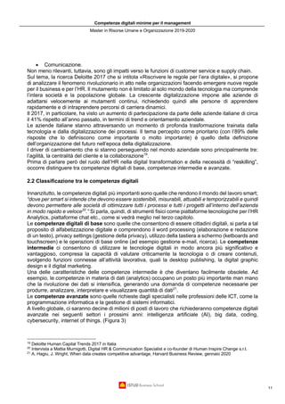 Competenze digitali minime per il management
Master in Risorse Umane e Organizzazione 2019-2020
11
• Comunicazione.
Non meno rilevanti, tuttavia, sono gli impatti verso le funzioni di customer service e supply chain.
Sul tema, la ricerca Deloitte 2017 che si intitola «Riscrivere le regole per l’era digitale», si propone
di analizzare il fenomeno rivoluzionario in atto nelle organizzazioni facendo emergere nuove regole
per il business e per l’HR. Il mutamento non è limitato al solo mondo della tecnologia ma comprende
l’intera società e la popolazione globale. La crescente digitalizzazione impone alle aziende di
adattarsi velocemente ai mutamenti continui, richiedendo quindi alle persone di apprendere
rapidamente e di intraprendere percorsi di carriera dinamici.
Il 2017, in particolare, ha visto un aumento di partecipazione da parte delle aziende italiane di circa
il 41% rispetto all’anno passato, in termini di trend e orientamento aziendale.
Le aziende italiane stanno attraversando un momento di profonda trasformazione trainata dalla
tecnologia e dalla digitalizzazione dei processi. Il tema percepito come prioritario (con l’89% delle
risposte che lo definiscono come importante o molto importante) è quello della definizione
dell’organizzazione del futuro nell’epoca della digitalizzazione.
I driver di cambiamento che si stanno perseguendo nel mondo aziendale sono principalmente tre:
l’agilità, la centralità del cliente e la collaborazione19
.
Prima di parlare però del ruolo dell’HR nella digital transformation e della necessità di “reskilling”,
occorre distinguere tra competenze digitali di base, competenze intermedie e avanzate.
2.2 Classificazione tra le competenze digitali
Innanzitutto, le competenze digitali più importanti sono quelle che rendono il mondo del lavoro smart;
“dove per smart si intende che devono essere sostenibili, misurabili, attuabili e temporizzabili e quindi
devono permettere alle società di ottimizzare tutti i processi e tutti i progetti all’interno dell’azienda
in modo rapido e veloce20
.” Si parla, quindi, di strumenti fisici come piattaforme tecnologiche per l’HR
Analytics, piattaforme chat etc., come si vedrà meglio nel terzo capitolo.
Le competenze digitali di base sono quelle che consentono di essere cittadini digitali, si parla a tal
proposito di alfabetizzazione digitale e comprendono il word processing (elaborazione e redazione
di un testo), privacy settings (gestione della privacy), utilizzo della tastiera a schermo (ketboards and
touchscreen) e le operazioni di base online (ad esempio gestione e-mail, ricerca). Le competenze
intermedie ci consentono di utilizzare le tecnologie digitali in modo ancora più significativo e
vantaggioso, compresa la capacità di valutare criticamente la tecnologia o di creare contenuti,
svolgendo funzioni connesse all’attività lavorativa, quali la desktop publishing, la digital graphic
design e il digital marketing.
Una delle caratteristiche delle competenze intermedie è che diventano facilmente obsolete. Ad
esempio, le competenze in materia di dati (analytics) occupano un posto più importante man mano
che la rivoluzione dei dati si intensifica, generando una domanda di competenze necessarie per
produrre, analizzare, interpretare e visualizzare quantità di dati21
.
Le competenze avanzate sono quelle richieste dagli specialisti nelle professioni delle ICT, come la
programmazione informatica e la gestione di sistemi informatici.
A livello globale, ci saranno decine di milioni di posti di lavoro che richiederanno competenze digitali
avanzate nei seguenti settori i prossimi anni: intelligenza artificiale (AI), big data, coding,
cybersecurity, internet of things. (Figura 3)
19
Deloitte Human Capital Trends 2017 in Italia
20
Intervista a Mattia Murnigotti, Digital HR & Communication Specialist e co-founder di Human Inspire Change s.r.l.
21
A. Hagiu, J. Wright, When data creates competitive advantage, Harvard Business Review, gennaio 2020
 