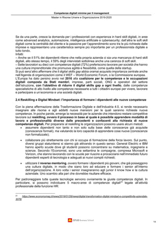 Competenze digitali minime per il management
Master in Risorse Umane e Organizzazione 2019-2020
14
Se da una parte, cresce la domanda per i professionisti con esperienza in hard skill digitali, in aree
come advanced analytics, automazione, intelligenza artificiale e cybersecurity; dall’altra le soft skill
digitali come la centralità del cliente e la passione per l’apprendimento sono tra le più richieste dalle
imprese e rappresentano una caratteristica sempre più importante per un professionista digitale a
tutto tondo.
Infatti:
– Anche se il 51% dei dipendenti ritiene che nella propria azienda ci sia una mancanza di hard skill
digitali, allo stesso tempo, il 59% degli intervistati sottolinea anche una carenza di soft skill.
– Sette lavoratori su dieci con competenze digitali (72%) preferiscono lavorare per società che hanno
una cultura imprenditoriale che promuova agilità e flessibilità, come quella della startup.
Si può senz’altro affermare che il digital skills gap abbia oramai acquisito importanza centrale anche
nell’Agenda di organizzazioni come il WEF – World Economic Forum, o la Commissione europea.
L’Europa ha dato persino avvio nel 2016 alla coalizione per le competenze e le occupazioni
digitali composta da Stati membri, imprese, parti sociali, ONG e operatori del settore
dell’istruzione, con l’obiettivo di ridurre il digital skills gap a ogni livello, dalle competenze
specialistiche di alto livello alle competenze necessarie a tutti i cittadini europei per vivere, lavorare
e partecipare a un’economia e una società digitali.
2.4 Reskilling e Digital Mindset: l’importanza di formare i dipendenti alle nuove competenze
Con la piena affermazione della Trasformazione Digitale e dell’Industria 4.0, si rende necessario
insegnare alle risorse e agli addetti nuove mansioni per le quali saranno richieste nuove
competenze. In poche parole, emerge la necessità per le aziende che intendono restare competitive
lavorare sul reskilling, ovvero il processo in base al quale è possibile apprendere modalità di
lavoro e professionalità diverse dalle precedenti e confacenti alla richiesta di nuove
competenze digitali. Per prepararsi al reskilling le organizzazioni possono usare alcuni metodi:
• assumere dipendenti non tanto e non solo sulla base delle conoscenze già acquisite
(conoscenze formali), ma valutando la loro capacità di apprendere cose nuove (conoscenze
non formalizzate);
• collaborare più strettamente con chi si occupa di formazione della forza lavoro. Sul punto,
diversi gruppi statunitensi si stanno già attivando in questo senso: General Electric e IBM
hanno aperto scuole dove gli studenti possono concentrarsi su matematica, ingegneria e
scienze. Secondo l’Economist, sono una settantina le compagnie, compresa Microsoft e
Verizon, che stanno lavorando con le scuole per riuscire a procacciarsi nell’immediato futuro
dipendenti esperti di tecnologia e adeguati ai nuovi compiti richiesti;
• utilizzare il reverse mentoring, ovvero formare i dipendenti più giovani, che già posseggono
una cultura digitale, in modo che siano loro ad educare e formare i senior all’interno
dell’organizzazione. A loro volta i senior insegneranno agli junior il know how e la cultura
aziendale. Uno scambio alla pari che dovrebbe risultare efficace.
Per padroneggiare tutte queste tecnologie servono ovviamente le giuste competenze digitali. In
particolare, si possono individuare 5 macro-aree di competenze digitali23
legate all’attività
professionale della funzione HR:
23
https://www.economymag.it/news/2019/01/28/news/digital-transformation-digital-mindset-e-competitivita-aziendale-
3076/
 