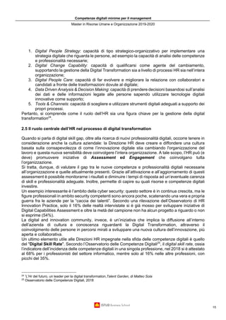 Competenze digitali minime per il management
Master in Risorse Umane e Organizzazione 2019-2020
15
1. Digital People Strategy: capacità di tipo strategico-organizzativo per implementare una
strategia digitale che riguarda le persone, ad esempio la capacità di analisi delle competenze
e professionalità necessarie;
2. Digital Change Capability: capacità di qualificarsi come agente del cambiamento,
supportando la gestione della Digital Transformation sia a livello di processi HR sia nell’intera
organizzazione;
3. Digital People Care: capacità di far evolvere e migliorare la relazione con collaboratori e
candidati a fronte delle trasformazioni dovute al digitale;
4. Data Driven Analysis & Decision Making: capacità di prendere decisioni basandosi sull’analisi
dei dati e delle informazioni legate alle persone sapendo utilizzare tecnologie digitali
innovative come supporto;
5. Tools & Channels: capacità di scegliere e utilizzare strumenti digitali adeguati a supporto dei
propri processi.
Pertanto, si comprende come il ruolo dell’HR sia una figura chiave per la gestione della digital
transformation24
.
2.5 Il ruolo centrale dell’HR nel processo di digital transformation
Quando si parla di digital skill gap, oltre alla ricerca di nuovi professionalità digitali, occorre tenere in
considerazione anche la cultura aziendale: la Direzione HR deve creare e diffondere una cultura
basata sulla consapevolezza di come l’innovazione digitale stia cambiando l'organizzazione del
lavoro e questa nuova sensibilità deve coinvolgere l’intera organizzazione. A tale scopo, l’HR può (e
deve) promuovere iniziative di Assessment ed Engagement che coinvolgano tutta
l’organizzazione.
Si tratta, dunque, di valutare il gap tra le nuove competenze e professionalità digitali necessarie
all’organizzazione e quelle attualmente presenti. Grazie all’attivazione e all’aggiornamento di questi
assessment è possibile monitorarne i risultati e diminuire i tempi di risposta ad un’eventuale carenza
di skill e professionalità adeguate. Inoltre, permette di capire su quali risorse e competenze digitali
investire.
Un esempio interessante è l’ambito della cyber security: questo settore è in continua crescita, ma le
figure professionali in ambito security competenti sono ancora poche, scatenando una vera e propria
guerra fra le aziende per la “caccia dei talenti”. Secondo una rilevazione dell’Osservatorio di HR
Innovation Practice, solo il 16% delle realtà intervistate si è già mosso per sviluppare iniziative di
Digital Capabilities Assessment e oltre la metà del campione non ha alcun progetto a riguardo o non
si esprime (54%).
La digital and innovation community, invece, è un’iniziativa che implica la diffusione all’interno
dell’azienda di cultura e conoscenza riguardanti la Digital Transformation, attraverso il
coinvolgimento delle persone in percorsi mirati a sviluppare una nuova cultura dell’innovazione, più
aperta e collaborativa.
Un ultimo elemento utile alle Direzioni HR impegnate nella sfida delle competenze digitali è quello
del "Digital Skill Rate". Secondo l’Osservatorio delle Competenze Digitali25
, il digital skill rate, ossia
l’indicatore dell’incidenza delle competenze digitali in una singola professione, nel 2018 si è attestato
al 68% per i professionisti del settore informatico, mentre solo al 16% nelle altre professioni, con
picchi del 35%.
24
’L’Hr del futuro, un leader per la digital transformation,Talent Garden, di Matteo Sola
25
Osservatorio delle Competenze Digitali, 2018
 