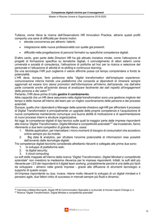 Competenze digitali minime per il management
Master in Risorse Umane e Organizzazione 2019-2020
16
Tuttavia, come rileva la ricerca dell’Osservatorio HR Innovation Practice, attrarre questi profili
comporta una serie di difficoltà per diversi motivi:
• elevata concorrenza per attrarre i talenti;
• integrazione delle nuove professionalità con quelle già presenti;
• difficoltà nella progettazione di percorsi formativi su specifiche competenze digitali.
D’altro canto, gran parte delle Direzioni HR ha già attivato iniziative mirate, come l’attivazione di
progetti di formazione specifica su tematiche digitali, il coinvolgimento di attori esterni come
università e società di consulenza, l’attivazione di politiche ad hoc per la ricerca e selezione del
personale e l’attuazione di attività di re-skilling e continuous learning.
Da una tecnologia l’HR può coglierne il valore affinché possa col tempo comprendere a fondo le
potenzialità.
L’HR deve, dunque, farsi portavoce della “digital transformation dell’employee experience:
comunicazione interna tramite una piattaforma che consenta ai dipendenti di rimanere sempre
aggiornati ed essere loro stessi promotori dell’informazione all’interno dell’azienda, ma dall’altra
parte consente anche all’azienda stessa di analizzare facilmente dei dati rispetto all’engagement
delle persone e dei valori.26
”
Pertanto, l’HR deve prima di tutto gestire il cambiamento.
Altre capacità che un HR deve assumere nella digital transformation sono una gestione migliore del
tempo e delle risorse all’interno dei team per un miglior coordinamento delle persone e dei processi
aziendali.
Dunque, quello che i dipendenti e Manager delle aziende chiedono agli HR per affrontare il processo
di Digital Transformation è principalmente un upgrade delle proprie competenze e l’acquisizione di
nuove competenze mantenendo comunque una buona abilità di motivazione e di sperimentazione
di nuovi processi interni e strutture organizzative.
Ad oggi, le competenze digitali di tipo tecnico sulle quali la maggior parte delle imprese rispondenti
alla ricerca “Digital Transformation, Digital Mindset e competitività aziendale”27
sta investendo, fanno
riferimento a due temi competitivi di grande rilievo, ossia:
1. Mobile application, per intercettare i micro-momenti di bisogno di consumatori che accedono
online sempre più da mobile;
2. Big data & analytics, per sfruttare l’enorme potenzialità di informazioni rese possibili
dall’avvento delle tecnologie digitali.
Tre competenze digitali tecniche considerate altrettanto rilevanti e collegate alle prime due sono:
1. lo sviluppo di piattaforme web;
2. la digital security;
3. il cloud computing.
Le soft skills mappate all’interno della ricerca “Digital Transformation, Digital Mindset e competitività
aziendale” non rivestono la medesima rilevanza per le imprese rispondenti. Infatti, la soft skill più
rilevante per i 2/3 dei rispondenti è il digital team working, probabilmente perché è una delle più facili
da sviluppare - almeno nelle grandi imprese - grazie alla diffusione di strumenti tecnologici a
supporto di questo scopo.
Un’impresa rispondente su due, invece, ritiene molto rilevanti lo sviluppo di un digital mindset e il
pensiero agile, due fattori critici di successo in mercati sempre più fluidi e dinamici.
26
Intervista a Mattia Murnigotti, Digital HR & Communication Specialist e co-founder di Human Inspire Change s.r.l.
27
Ricerca “Digital Transformation, Digital Mindset e competitività aziendale”
 