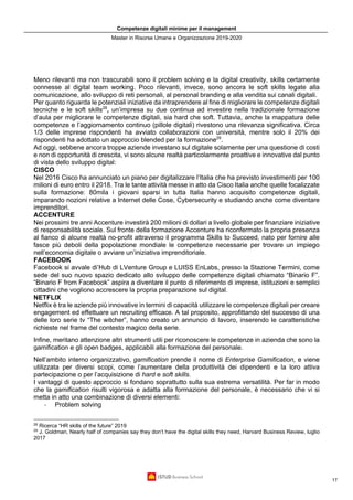 Competenze digitali minime per il management
Master in Risorse Umane e Organizzazione 2019-2020
17
Meno rilevanti ma non trascurabili sono il problem solving e la digital creativity, skills certamente
connesse al digital team working. Poco rilevanti, invece, sono ancora le soft skills legate alla
comunicazione, allo sviluppo di reti personali, al personal branding e alla vendita sui canali digitali.
Per quanto riguarda le potenziali iniziative da intraprendere al fine di migliorare le competenze digitali
tecniche e le soft skills28
, un’impresa su due continua ad investire nella tradizionale formazione
d’aula per migliorare le competenze digitali, sia hard che soft. Tuttavia, anche la mappatura delle
competenze e l’aggiornamento continuo (pillole digitali) rivestono una rilevanza significativa. Circa
1/3 delle imprese rispondenti ha avviato collaborazioni con università, mentre solo il 20% dei
rispondenti ha adottato un approccio blended per la formazione29
.
Ad oggi, sebbene ancora troppe aziende investano sul digitale solamente per una questione di costi
e non di opportunità di crescita, vi sono alcune realtà particolarmente proattive e innovative dal punto
di vista dello sviluppo digital:
CISCO
Nel 2016 Cisco ha annunciato un piano per digitalizzare l’Italia che ha previsto investimenti per 100
milioni di euro entro il 2018. Tra le tante attività messe in atto da Cisco Italia anche quelle focalizzate
sulla formazione: 80mila i giovani sparsi in tutta Italia hanno acquisito competenze digitali,
imparando nozioni relative a Internet delle Cose, Cybersecurity e studiando anche come diventare
imprenditori.
ACCENTURE
Nei prossimi tre anni Accenture investirà 200 milioni di dollari a livello globale per finanziare iniziative
di responsabilità sociale. Sul fronte della formazione Accenture ha riconfermato la propria presenza
al fianco di alcune realtà no-profit attraverso il programma Skills to Succeed, nato per fornire alle
fasce più deboli della popolazione mondiale le competenze necessarie per trovare un impiego
nell’economia digitale o avviare un’iniziativa imprenditoriale.
FACEBOOK
Facebook si avvale di’Hub di LVenture Group e LUISS EnLabs, presso la Stazione Termini, come
sede del suo nuovo spazio dedicato allo sviluppo delle competenze digitali chiamato “Binario F”.
“Binario F from Facebook” aspira a diventare il punto di riferimento di imprese, istituzioni e semplici
cittadini che vogliono accrescere la propria preparazione sul digital.
NETFLIX
Netflix è tra le aziende più innovative in termini di capacità utilizzare le competenze digitali per creare
engagement ed effettuare un recruiting efficace. A tal proposito, approfittando del successo di una
delle loro serie tv “The witcher”, hanno creato un annuncio di lavoro, inserendo le caratteristiche
richieste nel frame del contesto magico della serie.
Infine, meritano attenzione altri strumenti utili per riconoscere le competenze in azienda che sono la
gamification e gli open badges, applicabili alla formazione del personale.
Nell’ambito interno organizzativo, gamification prende il nome di Enterprise Gamification, e viene
utilizzata per diversi scopi, come l’aumentare della produttività dei dipendenti e la loro attiva
partecipazione o per l’acquisizione di hard e soft skills.
I vantaggi di questo approccio si fondano soprattutto sulla sua estrema versatilità. Per far in modo
che la gamification risulti vigorosa e adatta alla formazione del personale, è necessario che vi si
metta in atto una combinazione di diversi elementi:
- Problem solving
28
Ricerca “HR skills of the future” 2019
29
J. Goldman, Nearly half of companies say they don’t have the digital skills they need, Harvard Business Review, luglio
2017
 