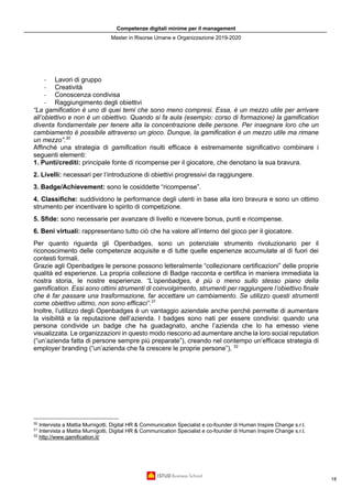 Competenze digitali minime per il management
Master in Risorse Umane e Organizzazione 2019-2020
18
- Lavori di gruppo
- Creatività
- Conoscenza condivisa
- Raggiungimento degli obiettivi
“La gamification è uno di quei temi che sono meno compresi. Essa, è un mezzo utile per arrivare
all’obiettivo e non è un obiettivo. Quando si fa aula (esempio: corso di formazione) la gamification
diventa fondamentale per tenere alta la concentrazione delle persone. Per insegnare loro che un
cambiamento è possibile attraverso un gioco. Dunque, la gamification è un mezzo utile ma rimane
un mezzo”.30
Affinché una strategia di gamification risulti efficace è estremamente significativo combinare i
seguenti elementi:
1. Punti/crediti: principale fonte di ricompense per il giocatore, che denotano la sua bravura.
2. Livelli: necessari per l’introduzione di obiettivi progressivi da raggiungere.
3. Badge/Achievement: sono le cosiddette “ricompense”.
4. Classifiche: suddividono le performance degli utenti in base alla loro bravura e sono un ottimo
strumento per incentivare lo spirito di competizione.
5. Sfide: sono necessarie per avanzare di livello e ricevere bonus, punti e ricompense.
6. Beni virtuali: rappresentano tutto ciò che ha valore all’interno del gioco per il giocatore.
Per quanto riguarda gli Openbadges, sono un potenziale strumento rivoluzionario per il
riconoscimento delle competenze acquisite e di tutte quelle esperienze accumulate al di fuori dei
contesti formali.
Grazie agli Openbadges le persone possono letteralmente “collezionare certificazioni” delle proprie
qualità ed esperienze. La propria collezione di Badge racconta e certifica in maniera immediata la
nostra storia, le nostre esperienze. “L’openbadges, è più o meno sullo stesso piano della
gamification. Essi sono ottimi strumenti di coinvolgimento, strumenti per raggiungere l’obiettivo finale
che è far passare una trasformazione, far accettare un cambiamento. Se utilizzo questi strumenti
come obiettivo ultimo, non sono efficaci”.31
Inoltre, l’utilizzo degli Openbadges è un vantaggio aziendale anche perché permette di aumentare
la visibilità e la reputazione dell’azienda. I badges sono nati per essere condivisi: quando una
persona condivide un badge che ha guadagnato, anche l’azienda che lo ha emesso viene
visualizzata. Le organizzazioni in questo modo riescono ad aumentare anche la loro social reputation
(“un’azienda fatta di persone sempre più preparate”), creando nel contempo un’efficace strategia di
employer branding (“un’azienda che fa crescere le proprie persone”). 32
30
Intervista a Mattia Murnigotti, Digital HR & Communication Specialist e co-founder di Human Inspire Change s.r.l.
31
Intervista a Mattia Murnigotti, Digital HR & Communication Specialist e co-founder di Human Inspire Change s.r.l.
32
http://www.gamification.it/
 