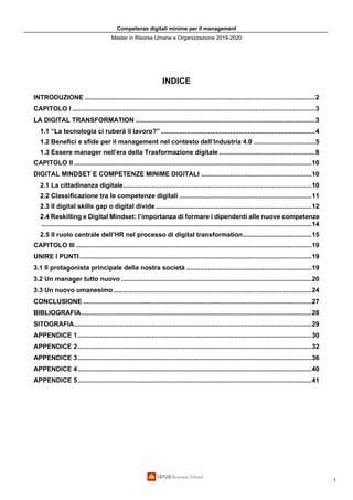 Competenze digitali minime per il management
Master in Risorse Umane e Organizzazione 2019-2020
1
INDICE
INTRODUZIONE ...............................................................................................................................2
CAPITOLO I ......................................................................................................................................3
LA DIGITAL TRANSFORMATION ...................................................................................................3
1.1 “La tecnologia ci ruberà il lavoro?” .....................................................................................4
1.2 Benefici e sfide per il management nel contesto dell’Industria 4.0 ..................................5
1.3 Essere manager nell’era della Trasformazione digitale .....................................................8
CAPITOLO II ...................................................................................................................................10
DIGITAL MINDSET E COMPETENZE MINIME DIGITALI .............................................................10
2.1 La cittadinanza digitale........................................................................................................10
2.2 Classificazione tra le competenze digitali .........................................................................11
2.3 Il digital skills gap o digital divide ......................................................................................12
2.4 Reskilling e Digital Mindset: l’importanza di formare i dipendenti alle nuove competenze
.....................................................................................................................................................14
2.5 Il ruolo centrale dell’HR nel processo di digital transformation......................................15
CAPITOLO III ..................................................................................................................................19
UNIRE I PUNTI................................................................................................................................19
3.1 Il protagonista principale della nostra società .....................................................................19
3.2 Un manager tutto nuovo .........................................................................................................20
3.3 Un nuovo umanesimo .............................................................................................................24
CONCLUSIONE ..............................................................................................................................27
BIBLIOGRAFIA...............................................................................................................................28
SITOGRAFIA...................................................................................................................................29
APPENDICE 1.................................................................................................................................30
APPENDICE 2.................................................................................................................................32
APPENDICE 3.................................................................................................................................36
APPENDICE 4.................................................................................................................................40
APPENDICE 5.................................................................................................................................41
 
