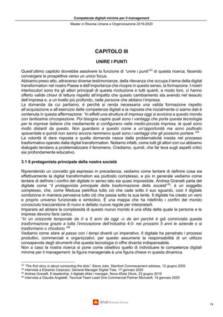 Competenze digitali minime per il management
Master in Risorse Umane e Organizzazione 2019-2020
19
CAPITOLO III
UNIRE I PUNTI
Quest’ultimo capitolo dovrebbe assolvere la funzione di “unire i punti”33
di questa ricerca, facendo
convergere le prospettive verso un unico focus.
Abbiamo preso atto, attraverso diverse testimonianze, della rilevanza che occupa il tema della digital
transformation nel nostro Paese e dell’importanza che ricopre in questo senso, la formazione. I nostri
interlocutori sono tra gli attori principali di questa rivoluzione e tutti quanti, a modo loro, ci hanno
offerto valide chiavi di lettura rispetto all’impatto che questo cambiamento sta avendo nel tessuto
dell’impresa e, a un livello più profondo, nelle persone che abitano l’impresa.
La domanda da cui partiamo, è perché si renda necessaria una valida formazione rispetto
all’acquisizione e all’esercizio delle competenze digitali e la risposta che inizialmente ci siamo dati è
contenuta in questa affermazione: “in effetti una struttura di impresa oggi si avvicina a questo mondo
con tantissima circospezione. Poi bisogna capire quali sono i vantaggi che porta questa tecnologia
per le imprese italiane che mediamente si configurano nella medio-piccola impresa, le quali sono
molto distanti da questo. Non guardano a questo come a un’opportunità ma sono piuttosto
spaventate e quindi non sanno ancora nemmeno quali sono i vantaggi che gli possono portare.”34
La volontà di dare risposta a quella domanda nasce dalla problematicità insista nel processo
trasformativo operato dalla digital transformation. Notiamo infatti, come tutti gli attori con cui abbiamo
dialogato tendano a problematizzare il fenomeno. Crediamo, quindi, che far leva sugli aspetti critici
sia profondamente educativo.
3.1 Il protagonista principale della nostra società
Riprendendo un concetto già espresso in precedenza, vediamo come tentare di definire cosa sia
effettivamente la digital transformation sia piuttosto complesso, e più in generale vediamo come
tentare di definire i confini del digitale in senso lato sia quasi impossibile. Andrea Granelli parla del
digitale come “il protagonista principale della trasformazione della società”35
; è un soggetto
complesso, che, come Medusa pietrifica tutto ciò che cade sotto il suo sguardo, così il digitale
condiziona in maniera pervasiva tutto ciò che passa sotto la sua lente. Il digitale ha creato un vero
e proprio universo funzionale e simbolico. È una mappa che ha ridefinito i confini del mondo
conosciuto tracciandone di nuovi e dettato nuove regole per interpretarli.
Imparare ad abitare la complessità di questo nuovo mondo è una sfida della quale le persone e le
imprese devono farsi carico.
“In un orizzonte temporale da 0 a 5 anni da oggi -o da ieri perché è già cominciata questa
trasformazione grazie a tutta l’innovazione dell’industria 4.0- nei prossimi 5 anni le aziende o si
trasformano o chiudono.”36
Vediamo come stare al passo con i tempi diventi un imperativo. Il digitale ha penetrato i processi
produttivi, commerciali e organizzativi; per questo assumersi la responsabilità di un utilizzo
consapevole degli strumenti che questa tecnologia ci offre diventa indispensabile.
Non a caso la nostra ricerca si pone come obiettivo quello di individuare le competenze digitali
minime per il management: la figura manageriale è una figura chiave in questa dinamica.
33
“The first story is about connecting the dots”, Steve Jobs Stanford Commecement address, 12 giugno 2005
34
Intervista a Edoardo Carpiceci, General Manager Digital Tree, 17 gennaio 2020
35
Andrea Granelli, E-leadership: il digitale sfida i manager, Nova ilSole 24ore, 23 giugno 2019
36
Intervista a Claudia Angelelli, Tecnical Team Lead One Commercial Partner Microsoft, 14 gennaio 2020
 