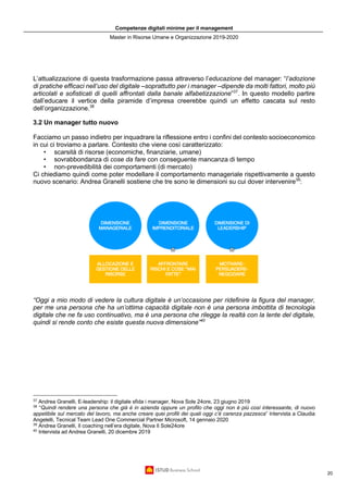 Competenze digitali minime per il management
Master in Risorse Umane e Organizzazione 2019-2020
20
L’attualizzazione di questa trasformazione passa attraverso l’educazione del manager: “l’adozione
di pratiche efficaci nell’uso del digitale –soprattutto per i manager –dipende da molti fattori, molto più
articolati e sofisticati di quelli affrontati dalla banale alfabetizzazione”37
. In questo modello partire
dall’educare il vertice della piramide d’impresa creerebbe quindi un effetto cascata sul resto
dell’organizzazione.38
3.2 Un manager tutto nuovo
Facciamo un passo indietro per inquadrare la riflessione entro i confini del contesto socioeconomico
in cui ci troviamo a parlare. Contesto che viene così caratterizzato:
• scarsità di risorse (economiche, finanziarie, umane)
• sovrabbondanza di cose da fare con conseguente mancanza di tempo
• non-prevedibilità dei comportamenti (di mercato)
Ci chiediamo quindi come poter modellare il comportamento manageriale rispettivamente a questo
nuovo scenario: Andrea Granelli sostiene che tre sono le dimensioni su cui dover intervenire39
:
“Oggi a mio modo di vedere la cultura digitale è un’occasione per ridefinire la figura del manager,
per me una persona che ha un’ottima capacità digitale non è una persona imbottita di tecnologia
digitale che ne fa uso continuativo, ma è una persona che rilegge la realtà con la lente del digitale,
quindi si rende conto che esiste questa nuova dimensione”40
37
Andrea Granelli, E-leadership: il digitale sfida i manager, Nova Sole 24ore, 23 giugno 2019
38
“Quindi rendere una persona che già è in azienda oppure un profilo che oggi non è più così interessante, di nuovo
appetibile sul mercato del lavoro, ma anche creare quei profili dei quali oggi c’è carenza pazzesca” Intervista a Claudia
Angelelli, Tecnical Team Lead One Commercial Partner Microsoft, 14 gennaio 2020
39
Andrea Granelli, Il coaching nell’era digitale, Nova Il Sole24ore
40
Intervista ad Andrea Granelli, 20 dicembre 2019
 