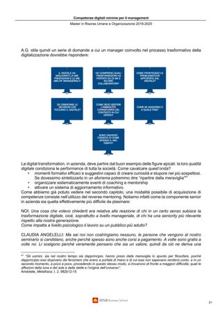Competenze digitali minime per il management
Master in Risorse Umane e Organizzazione 2019-2020
21
A.G. stila quindi un serie di domande a cui un manager coinvolto nel processo trasformativo della
digitalizzazione dovrebbe rispondere:
La digital transformation, in azienda, deve partire dal buon esempio delle figure apicali: la loro qualità
digitale condiziona le performance di tutta la società. Come cavalcare quest’onda?
• momenti formativi efficaci e suggestivi capaci di creare curiosità e stupore nei più sospettosi.
Se dovessimo sintetizzarlo in un aforisma potremmo dire “ripartire dalla meraviglia”41
• organizzare sistematicamente eventi di coaching e mentorship
• attivare un sistema di aggiornamento informativo.
Come abbiamo già potuto vedere nel secondo capitolo, una modalità possibile di acquisizione di
competenze consiste nell’utilizzo del reverse mentoring. Notiamo infatti come la componente senior
in azienda sia quella effettivamente più difficile da plasmare:
NOI: Una cosa che volevo chiederti era relativa alla reazione di chi in un certo senso subisce la
trasformazione digitale, cioè, soprattutto a livello manageriale, di chi ha una seniority più rilevante
rispetto alla nostra generazione.
Come impatta a livello psicologico il lavoro su un pubblico più adulto?
CLAUDIA ANGELELLI: Ma sai noi non costringiamo nessuno, le persone che vengono al nostro
seminario si candidano, anche perché spesso sono anche corsi a pagamento. A volte sono gratis a
volte no. Li scelgono perché veramente pensano che sia un valore, quindi da ciò ne deriva una
41
“Gli uomini, sia nel nostro tempo sia dapprincipio, hanno preso dalla meraviglia lo spunto per filosofare, poiché
dapprincipio essi stupivano dei fenomeni che erano a portata di mano e di cui essi non sapevano rendersi conto, e in un
secondo momento, a poco a poco, procedendo in questo stesso modo, si trovarono di fronte a maggiori difficoltà, quali le
affezioni della luna e del sole e delle stelle e l’origine dell’universo”.
Aristotele, Metafisica, I, 2, 982b12-15
 