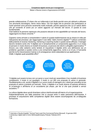 Competenze digitali minime per il management
Master in Risorse Umane e Organizzazione 2019-2020
22
grande collaborazione. È chiaro che sui millennials è più facile perché sono più abituati a utilizzare
uno strumento tecnologico, fanno meno fatica. Ciò non toglie che le persone che partecipano ai
nostri seminari sono persone veramente molto motivate, perché capiscono che c’è un valore dietro
che gli consente di avere poi un valore aggiunto sul mercato del lavoro. È questa la cosa
fondamentale.
Cioè laddove le persone capiscono che possono elevare la loro appetibilità sul mercato del lavoro,
raggiungono la chiave vincente.42
Capiamo come arrivare a comprendere il valore di questa trasformazione sia la chiave di volta per
l’attuazione del processo: per raggiungere il così detto “stato d’animo digitale”43
l’utilizzo combinato
delle pratiche di reverse mentoring, mentoring e coaching risulta in questo senso efficace. I manager
devono rendersi conto che “Il digitale non è semplicemente un componente aggiuntivo; è un modo
di pensare in modo diverso ai modelli di business, ai percorsi dei clienti e all'agilità organizzativa.”44
Ancora una volta vediamo come tentare di inquadrare il digitale entro una definizione sia un
problema: guardare a questo come a una componente aggiuntiva, come a un di più, è fuorviante
perché ne fa misconoscere il senso e di conseguenza viene ostacolata la sua applicazione.
Infatti, il digitale quali possibilità offre?
“Il digitale può essere la leva con cui pensi a nuovi modi per assemblare il tuo modello di business
complessivo, il modo in cui guadagni, il modo in cui offri una proposta di valore in generale.
Parallelamente a ciò, anche il digitale è un nuovo modo di interagire con i clienti per prendere la tua
proposta di valore e portarla sul mercato. Terzo, il digitale è un modo diverso di operare all'interno
di un'azienda e all'interno di un ecosistema più ampio, per far sì che quei prodotti e servizi
accadano.”45
La cultura digitale deve quindi diventare cultura interfunzionale all’interno di un’organizzazione.
Indipendentemente ora dalla posizione che si occupa entro il vasto panorama dell’impresa, il
processo di acquisizione delle competenze digitali deve essere accompagnato da un’adeguata
formazione.
42
Intervista a Claudia Angelelli, Tecnical Team Lead One Commercial Partner Microsoft, 14 gennaio 2020
43
Achieving a digital state of mind, McKinsey&Company Podcast, Febbraio 2016
44
Ibi
45
Ibi
 