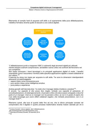 Competenze digitali minime per il management
Master in Risorse Umane e Organizzazione 2019-2020
25
Ritornando al compito hard di acquisire soft skills e al superamento della pura alfabetizzazione,
l’obiettivo formativo diventa quello di educare a una cultura digitale.
“L’alfabetizzazione punta a insegnare l’ABC (i rudimenti) degli strumenti digitali più utilizzati,
mentre bisogna costruire comprensione, sensibilità e senso critico nei confronti del fenomeno nel
suo complesso.
Non basta conoscere i trend tecnologici e le principali applicazioni digitali di moda, i benefici
(soprattutto come li raccontano i fornitori) della specifica applicazione digitale o essere addestrati al
suo utilizzo.”48
Il learning by doing non basta per acquisire le soft skills. Tre sono le dimensioni interdipendenti
attraverso cui padroneggiarle:
• sapere inteso come conoscenza pura
• puro sentire inteso come intelligenza emotiva
• pura pratica o esperienza
Andrea granelli nell’intervista dice: “Io credo che il manager debba rimettersi a studiare”49
.
E ancora: “La capacità di dire posso fare meglio, richiede una capacità di astrazione, di
concettualizzazione, di metaragionamento, di pensiero critico che deve essere sviluppato e deve far
parte di un manager. Cioè se un manager non ha pensiero critico, se non è in grado di capire che
l’uso della tecnologia può avere effetti collaterali negativi, che richiede precondizioni, non è un
manager forte”50
.
Riteniamo quindi, alla luce di quanto detto fino ad ora, che lo sforzo principale consiste nel
comprendere che il digitale in quanto processo trasformativo diventa motore valoriale per chi è
48
Andrea Granelli, Cultura digitale: oltre l’alfabetizzazione
http://andreagranelli.nova100.ilsole24ore.com/
49
Intervista ad Andrea Granelli, 20 dicembre 2019
50
Ibi
 