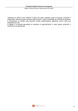 Competenze digitali minime per il management
Master in Risorse Umane e Organizzazione 2019-2020
26
“abbraccia la sfida di voler mettersi in gioco per poter cambiare modo di lavorare, innovarlo e
trasformarlo. Queste persone avranno sempre lavoro”. Lavoro innazitutto nei confronti di sé stessi:
il meccanismo si innesta sulla persona: questa trasformazione abbraccia l’uomo nelle sue
dimensioni più soft.
Il digitale è un grande generatore di occasioni di apprendimento: è esso stesso contenuto e
strumento di comprensione.
 