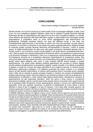 Competenze digitali minime per il management
Master in Risorse Umane e Organizzazione 2019-2020
27
CONCLUSIONE
“Siamo esseri analogici intrappolati in un mondo digitale”
Donald Norman
Sembra banale, ma il punto di avvio da cui siamo partiti, forse un passaggio obbligato, è stato: Cosa
è per noi una competenza digitale? Abbiamo capito che la risposta a questa domanda dipende
fortemente dal tipo di interpretazione che ognuno di noi ha e da al concetto di digitale. La volontà,
come abbiamo già espresso nell’incipit dell’ultimo capitolo, è stata quella di far convergere queste
interpretazioni e prospettive verso un unico centro appoggiandoci alle testimonianze dei
professionisti. Potrebbe sembrare retorico ma quel che abbiamo evinto e che forse non
immediatamente salta all’occhio, è che trovare un centro non è poi così scontato. Le varie visioni si
incontrano, si scontrano e si fondono in una sintesi che supera qualsiasi definizione. Abbiamo tentato
di rimarcare questo concetto facendo riferimento all’impossibilità di tracciare i confini di questo
spazio: la digital transformation ha dato avvio alla quarta rivoluzione industriale aprendo così un
mondo nuovo in cui le persone si sono trovate gettate e col quale devono necessariamente fare i
conti. Stare al passo con questa trasformazione diventa per alcuni una questione di sopravvivenza
e gli strumenti necessari a mantenere il ritmo non si esauriscono esclusivamente nell’acquisizione
di competenze tecniche ma si completano attraverso l’assimilazione di competenze umane. Non
solo quindi saper utilizzare questi strumenti, ma comprendere come quando e perché servircene. In
questo senso allora abbiamo visto come il ruolo ricoperto dall’HR diventi pivotale in questa
trasformazione. Per questi motivi abbiamo preferito appropriarci del concetto di Cultura digitale
anziché parlare semplicemente di competenze (digitali): questo concetto ci ha offerto la possibilità
di gettare un ponte tra il terreno del logos calcolante di cui è regina la tecnica, e il terreno proprio
dell’umano, quell’umano analogico a cui abbiamo accennato qui sopra. Viviamo in un contesto
storico ad alta densità trasformativa, la retorica dell’incertezza forse è diventata anche obsoleta:
resta il fatto che la velocità di questo processo impatta in maniera non sempre immediatamente
positiva sulla persona umana. Quel che abbiamo sicuramente compreso è che con le giuste lenti, le
problematiche, le difficoltà e i rischi imposti dalla digital transformation, diventeranno occasioni di
apprendimento ad alto potenziale educativo. Quel che serve e forse manca è un’autentica
educazione al digitale: grandi e piccoli passi tante aziende stanno muovendo entro quest’orizzonte
ma la questione della formazione rimane assolutamente centrale e ancora non sufficientemente
sviscerata. Come per qualsiasi rivoluzione, le pratiche di adattamento al nuovo status si fanno
differenti in base al tipo di soggetto e al tipo di impresa: il core della sfida consiste appunto nel
colmare questo tipo di scarto. Per fare un esempio, il divario tra la piccola-media e la grande impresa
in Italia per quanto concerne la digital transformation, è molto evidente.
L’intelletto distingue, separa e la ragione unisce i punti: l’analisi critica è appunto una tra le lenti che
dovremmo indossare quando guardiamo al digitale. Data l’accelerazione che questa trasformazione
ha dato al normale processo di rotazione del moto della Conoscenza (come somma di competenze),
sapere come organizzare e sistematizzare questo bagaglio che ogni giorno si fa sempre più pesante
– non siamo incessantemente sovraesposti a un bombardamento informativo? – si fa indispensabile.
Abbiamo visto come organizzare la propria conoscenza, gestire il proprio tempo, il proprio ambiente
comunicativo, dubitare, siano diventate soft skills indispensabili per le figure manageriali.
“Le parole sono importanti!”: ogni cosa ha un nome e ogni nome porta con sé il significato. Il
significato è come un peso: il digitale ha il peso di uno strumento che come tale, quindi, dobbiamo
imparare a maneggiare. La giusta formazione allora, diventerà l’ago della bilancia.
 