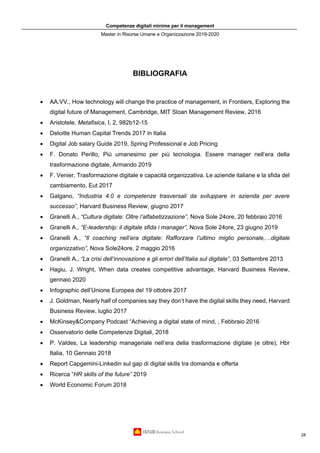 Competenze digitali minime per il management
Master in Risorse Umane e Organizzazione 2019-2020
28
BIBLIOGRAFIA
• AA.VV., How technology will change the practice of management, in Frontiers, Exploring the
digital future of Management, Cambridge, MIT Sloan Management Review, 2016
• Aristotele, Metafisica, I, 2, 982b12-15
• Deloitte Human Capital Trends 2017 in Italia
• Digital Job salary Guide 2019, Spring Professional e Job Pricing
• F. Donato Perillo, Più umanesimo per più tecnologia. Essere manager nell’era della
trasformazione digitale, Armando 2019
• F. Venier, Trasformazione digitale e capacità organizzativa. Le aziende italiane e la sfida del
cambiamento, Eut 2017
• Galgano, “Industria 4.0 e competenze trasversali da sviluppare in azienda per avere
successo”, Harvard Business Review, giugno 2017
• Granelli A., “Cultura digitale: Oltre l’alfabetizzazione”, Nova Sole 24ore, 20 febbraio 2016
• Granelli A., “E-leadership: il digitale sfida i manager”, Nova Sole 24ore, 23 giugno 2019
• Granelli A., “Il coaching nell’era digitale: Rafforzare l’ultimo miglio personale,…digitale
organizzativo”, Nova Sole24ore, 2 maggio 2016
• Granelli A., “La crisi dell’innovazione e gli errori dell’Italia sul digitale”, 03 Settembre 2013
• Hagiu, J. Wright, When data creates competitive advantage, Harvard Business Review,
gennaio 2020
• Infographic dell’Unione Europea del 19 ottobre 2017
• J. Goldman, Nearly half of companies say they don’t have the digital skills they need, Harvard
Business Review, luglio 2017
• McKinsey&Company Podcast “Achieving a digital state of mind, , Febbraio 2016
• Osservatorio delle Competenze Digitali, 2018
• P. Valdes, La leadership manageriale nell’era della trasformazione digitale (e oltre), Hbr
Italia, 10 Gennaio 2018
• Report Capgemini-Linkedin sul gap di digital skills tra domanda e offerta
• Ricerca “HR skills of the future” 2019
• World Economic Forum 2018
 