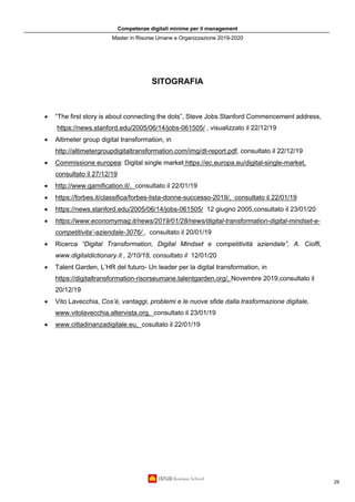 Competenze digitali minime per il management
Master in Risorse Umane e Organizzazione 2019-2020
29
SITOGRAFIA
• “The first story is about connecting the dots”, Steve Jobs Stanford Commencement address,
https://news.stanford.edu/2005/06/14/jobs-061505/ , visualizzato il 22/12/19
• Altimeter group digital transformation, in
http://altimetergroupdigitaltransformation.com/img/dt-report.pdf, consultato il 22/12/19
• Commissione europea: Digital single market https://ec.europa.eu/digital-single-market,
consultato il 27/12/19
• http://www.gamification.it/, consultato il 22/01/19
• https://forbes.it/classifica/forbes-lista-donne-successo-2019/, consultato il 22/01/19
• https://news.stanford.edu/2005/06/14/jobs-061505/ 12 giugno 2005,consultato il 23/01/20
• https://www.economymag.it/news/2019/01/28/news/digital-transformation-digital-mindset-e-
competitivita’-aziendale-3076/ , consultato il 20/01/19
• Ricerca “Digital Transformation, Digital Mindset e competitività aziendale”, A. Cioffi,
www.digitaldictionary.it , 2/10/18, consultato il 12/01/20
• Talent Garden, L’HR del futuro- Un leader per la digital transformation, in
https://digitaltransformation-risorseumane.talentgarden.org/, Novembre 2019,consultato il
20/12/19
• Vito Lavecchia, Cos’è, vantaggi, problemi e le nuove sfide dalla trasformazione digitale,
www.vitolavecchia.altervista.org, consultato il 23/01/19
• www.cittadinanzadigitale.eu, cosultato il 22/01/19
 