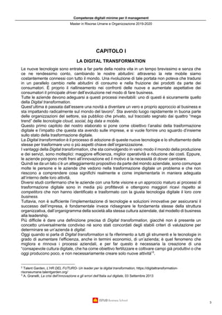 Competenze digitali minime per il management
Master in Risorse Umane e Organizzazione 2019-2020
3
CAPITOLO I
LA DIGITAL TRANSFORMATION
Le nuove tecnologie sono entrate a far parte della nostra vita in un tempo brevissimo e senza che
ce ne rendessimo conto, cambiando le nostre abitudini: attraverso la rete mobile siamo
costantemente connessi con tutto il mondo. Una rivoluzione di tale portata non poteva che tradursi
in un parallelo cambio nelle abitudini di consumo e nella fruizione dei prodotti da parte dei
consumatori. È proprio il riallineamento nei confronti delle nuove e aumentate aspettative dei
consumatori il principale driver dell’evoluzione nel modo di fare business.
Tutte le aziende devono adeguarsi a questi processi inevitabili: uno di questi è sicuramente quello
della Digital transformation.
Quest’ultima è passata dall’essere una novità a diventare un vero e proprio approccio al business e
sta impattando radicalmente sul mondo del lavoro2
. Sta avendo luogo rapidamente in buona parte
delle organizzazioni del settore, sia pubblico che privato, sul tracciato segnato dai quattro “mega
trend” delle tecnologie cloud, social, big data e mobile.
Questo primo capitolo del nostro elaborato si pone come obiettivo l’analisi della trasformazione
digitale e l’impatto che questa sta avendo sulle imprese, e si vuole fornire uno sguardo d’insieme
sullo stato della trasformazione digitale.
La Digital transformation è il processo di adozione di queste nuove tecnologie e lo sfruttamento delle
stesse per trasformare uno o più aspetti chiave dell’organizzazione.
I vantaggi della Digital transformation, che sta coinvolgendo in vario modo il mondo della produzione
e dei servizi, sono molteplici: maggiore efficienza, miglior operatività̀ e riduzione dei costi. Eppure,
le aziende pongono molti freni all’innovazione ed il motivo è la necessità di dover cambiare.
Quindi se da un lato c’è un atteggiamento propositivo da parte del mondo aziendale, sono comunque
molte le persone e le aziende che vedono nella trasformazione digitale un problema e che non
riescono a comprendere cosa significhi realmente e come implementarla in maniera adeguata
all’interno delle loro attività.
Diversi studi confermano che le aziende con una forte visione e un approccio maturo ai processi di
trasformazione digitale sono in media più profittevoli e ottengono maggiori ricavi rispetto ai
competitors che non hanno identificato e trasformato con la giusta tecnologia digitale il loro core
business.
Tuttavia, non è sufficiente l’implementazione di tecnologie e soluzioni innovative per assicurarsi il
successo dell’impresa, è fondamentale invece ridisegnare le fondamenta stesse della struttura
organizzativa, dall’organigramma della società alla stessa cultura aziendale, dal modello di business
alla leadership.
Più difficile è dare una definizione precisa di Digital transformation, giacché non è presente un
concetto universalmente condiviso né sono stati concordati degli stabili criteri di valutazione per
determinare se un’azienda è digital.
Oggi quando si parla di Digital transformation si fa riferimento a tutti gli strumenti e le tecnologie in
grado di aumentare l’efficienza, anche in termini economici, di un’azienda; è quel fenomeno che
migliora e rinnova i processi aziendali, e per far questo è necessaria la creazione di una
“consapevole cultura digitale, che ha come obiettivo fertilizzare e coltivare campi già produttivi o che
oggi producono poco, e non necessariamente creare solo nuove attività”3
.
2
Talent Garden, L’HR DEL FUTURO- Un leader per la digital transformation, https://digitaltransformation-
risorseumane.talentgarden.org/
3
A. Granelli, La crisi dell’innovazione e gli errori dell’Italia sul digitale, 03 Settembre 2013
 