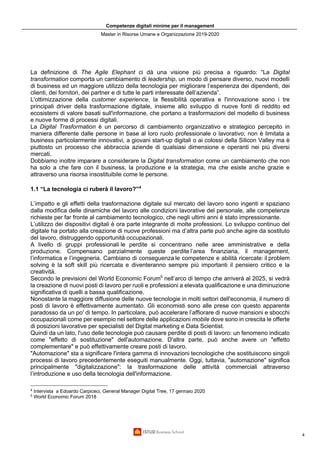 Competenze digitali minime per il management
Master in Risorse Umane e Organizzazione 2019-2020
4
La definizione di The Agile Elephant ci dà una visione più precisa a riguardo: “La Digital
transformation comporta un cambiamento di leadership, un modo di pensare diverso, nuovi modelli
di business ed un maggiore utilizzo della tecnologia per migliorare l’esperienza dei dipendenti, dei
clienti, dei fornitori, dei partner e di tutte le parti interessate dell’azienda”.
L'ottimizzazione della customer experience, la flessibilità operativa e l'innovazione sono i tre
principali driver della trasformazione digitale, insieme allo sviluppo di nuove fonti di reddito ed
ecosistemi di valore basati sull'informazione, che portano a trasformazioni del modello di business
e nuove forme di processi digitali.
La Digital Trasformation è un percorso di cambiamento organizzativo e strategico percepito in
maniera differente dalle persone in base al loro ruolo professionale o lavorativo; non è limitata a
business particolarmente innovativi, a giovani start-up digitali o ai colossi della Silicon Valley ma è
piuttosto un processo che abbraccia aziende di qualsiasi dimensione e operanti nei più diversi
mercati.
Dobbiamo inoltre imparare a considerare la Digital transformation come un cambiamento che non
ha solo a che fare con il business, la produzione e la strategia, ma che esiste anche grazie e
attraverso una risorsa insostituibile come le persone.
1.1 “La tecnologia ci ruberà il lavoro?”4
L’impatto e gli effetti della trasformazione digitale sul mercato del lavoro sono ingenti e spaziano
dalla modifica delle dinamiche del lavoro alle condizioni lavorative del personale, alle competenze
richieste per far fronte al cambiamento tecnologico, che negli ultimi anni è stato impressionante.
L’utilizzo dei dispositivi digitali è ora parte integrante di molte professioni. Lo sviluppo continuo del
digitale ha portato alla creazione di nuove professioni ma d’altra parte può anche agire da sostituto
del lavoro, distruggendo opportunità occupazionali.
A livello di gruppi professionali le perdite si concentrano nelle aree amministrative e della
produzione. Compensano parzialmente queste perdite l’area finanziaria, il management,
l’informatica e l’ingegneria. Cambiano di conseguenza le competenze e abilità ricercate: il problem
solving è la soft skill più ricercata e diventeranno sempre più importanti il pensiero critico e la
creatività.
Secondo le previsioni del World Economic Forum5
nell’arco di tempo che arriverà al 2025, si vedrà
la creazione di nuovi posti di lavoro per ruoli e professioni a elevata qualificazione e una diminuzione
significativa di quelli a bassa qualificazione.
Nonostante la maggiore diffusione delle nuove tecnologie in molti settori dell'economia, il numero di
posti di lavoro è effettivamente aumentato. Gli economisti sono alle prese con questo apparente
paradosso da un po' di tempo. In particolare, può accelerare l’affiorare di nuove mansioni e sbocchi
occupazionali come per esempio nel settore delle applicazioni mobile dove sono in crescita le offerte
di posizioni lavorative per specialisti del Digital marketing e Data Scientist.
Quindi da un lato, l'uso delle tecnologie può causare perdite di posti di lavoro: un fenomeno indicato
come "effetto di sostituzione" dell'automazione. D'altra parte, può anche avere un "effetto
complementare" e può effettivamente creare posti di lavoro.
"Automazione" sta a significare l'intera gamma di innovazioni tecnologiche che sostituiscono singoli
processi di lavoro precedentemente eseguiti manualmente. Oggi, tuttavia, "automazione" significa
principalmente "digitalizzazione": la trasformazione delle attività commerciali attraverso
l’introduzione e uso della tecnologia dell'informazione.
4
Intervista a Edoardo Carpiceci, General Manager Digital Tree, 17 gennaio 2020
5
World Economic Forum 2018
 