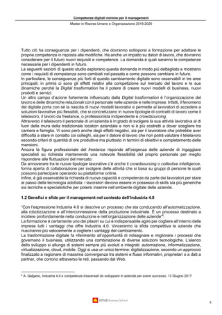 Competenze digitali minime per il management
Master in Risorse Umane e Organizzazione 2019-2020
5
Tutto ciò ha conseguenze per i dipendenti, che dovranno sottoporsi a formazione per adattare le
proprie competenze in risposta alle modifiche. Ha anche un impatto su datori di lavoro, che dovranno
considerare per il futuro nuovi requisiti e competenze. La domanda è quali saranno le competenze
necessarie per i dipendenti in futuro.
Le seguenti sezioni di questo studio esplorano questa domanda in modo più dettagliato e mostrano
come i requisiti di competenza sono cambiati nel passato e come possono cambiare in futuro.
In particolare, le conseguenze più forti di questo cambiamento digitale sono osservabili in tre aree
principali; in primis ci sono gli effetti relativi alla competizione sul mercato del lavoro e le sue
dinamiche perché la Digital trasformation ha il potere di creare nuovi modelli di business, nuovi
prodotti e servizi.
Un altro campo d’azione fortemente influenzato dalla Digital trasformation è l’organizzazione del
lavoro e delle dinamiche relazionali con il personale nelle aziende e nelle imprese. Infatti, il fenomeno
del digitale porta con sé la nascita di nuovi modelli lavorativi e permette ai lavoratori di accedere a
soluzioni lavorative più flessibili, che si concretizzano in nuove tipologie di contratti di lavoro come il
telelavoro, il lavoro da freelance, o professionista indipendente e crowdsourcing.
Attraverso il telelavoro il personale di un’azienda è in grado di svolgere la sua attività lavorativa al di
fuori delle mura della tradizionale location aziendale e non si è più costretti a dover scegliere tra
carriera e famiglia. Vi sono però anche degli effetti negativi, sia per il lavoratore che potrebbe aver
difficoltà a stare in contatto coi colleghi, sia per il datore di lavoro che non potrà valutare il telelavoro
secondo criteri di quantità di ore produttive ma piuttosto in termini di obiettivi e completamento delle
mansioni.
Ancora la figura professionale del freelance risponde all’esigenza delle aziende di ingaggiare
specialisti su richiesta mantenendo una notevole flessibilità del proprio personale per meglio
rispondere alle fluttuazioni del mercato.
Da annoverare tra le nuove tipologie lavorative c’è anche il crowdsourcing o collective intelligence,
forma aperta di collaborazione per svolgere delle attività che si basa su gruppi di persone le quali
possono partecipare operando su piattaforme online.
Infine, è già osservabile la richiesta di nuove capacità e competenze da parte dei lavoratori per stare
al passo della tecnologia adottata: i lavoratori devono essere in possesso di skills sia più generiche
sia tecniche e specialistiche per potersi inserire nell’ambiente digitale delle aziende.
1.2 Benefici e sfide per il management nel contesto dell’Industria 4.0
“Con l’espressione Industria 4.0 si descrive un processo che sta conducendo all'automatizzazione,
alla robotizzazione e all’interconnessione della produzione industriale. È un processo destinato a
incidere profondamente nella conduzione e nell’organizzazione delle aziende”6
.
La formazione è certamente uno dei pilastri su cui è indispensabile agire per cogliere all’interno delle
imprese tutti i vantaggi che offre Industria 4.0. Vinceranno la sfida competitiva le aziende che
riusciranno più velocemente a cogliere i vantaggi del cambiamento.
La trasformazione digitale fa riferimento all’opportunità̀ di ridisegnare e migliorare i processi che
governano il business, utilizzando una combinazione di diverse soluzioni tecnologiche. L’elenco
dello sviluppo si allunga di sistemi sempre più̀ evoluti e integrati: automazione, informatizzazione,
virtualizzazione, cloud, mobile. Oggi si usa un unico termine: digitalizzazione, secondo un approccio
finalizzato a ragionare di massima convergenza tra sistemi e flussi informativi, proprietari o a dati a
partner, che corrono attraverso le reti, passando dal Web.
6
A. Galgano, Industria 4.0 e competenze trasversali da sviluppare in azienda per avere successo, 13 Giugno 2017
 