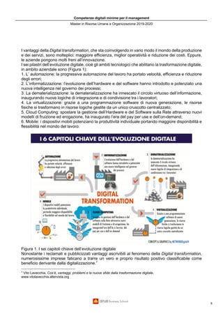 Competenze digitali minime per il management
Master in Risorse Umane e Organizzazione 2019-2020
6
I vantaggi della Digital transformation, che sta coinvolgendo in vario modo il mondo della produzione
e dei servizi, sono molteplici: maggiore efficienza, miglior operatività̀ e riduzione dei costi. Eppure,
le aziende pongono molti freni all’innovazione.
I sei pilastri dell’evoluzione digitale, cioè gli ambiti tecnologici che abilitano la trasformazione digitale,
in ambito aziendale sono (Figura 1):
1. L’ automazione: la progressiva automazione del lavoro ha portato velocità, efficienza e riduzione
degli errori;
2. L’informatizzazione: l’evoluzione dell’hardware e del software hanno introdotto e potenziato una
nuova intelligenza nel governo dei processi;
3. La dematerializzazione: la dematerializzazione ha innescato il circolo virtuoso dell’informazione,
inaugurando nuove logiche di integrazione e di condivisione tra i lavoratori;
4. La virtualizzazione: grazie a una programmazione software di nuova generazione, le risorse
fisiche si trasformano in risorse logiche gestite da un unico cruscotto centralizzato;
5. Cloud Computing: spostare la gestione dell’Hardware e del Software sulla Rete attraverso nuovi
modelli di fruizione ed erogazione, ha inaugurato l’era del pay per use e dell’on-demand;
6. Mobile: i dispositivi mobili potenziano la produttività individuale portando maggiore disponibilità e
flessibilità nel mondo del lavoro.
Figura 1. I sei capitoli chiave dell’evoluzione digitale
Nonostante i reclamati e pubblicizzati vantaggi ascrivibili al fenomeno della Digital transformation,
numerosissime imprese faticano a trarre un vero e proprio risultato positivo classificabile come
beneficio derivante dalla digitalizzazione.7
7
Vito Lavecchia, Cos’è, vantaggi, problemi e le nuove sfide dalla trasformazione digitale,
www.vitolavecchia.altervista.org
 