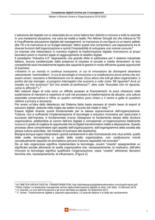 Competenze digitali minime per il management
Master in Risorse Umane e Organizzazione 2019-2020
7
L’adozione del digitale non è ostacolata da un unico fattore ben distinto e comune a tutte le aziende
in una medesima situazione, ma varia da realtà a realtà. Per Altimer Group6 ciò che inibisce la TD
è l’insufficiente educazione digitale del management, la mancanza di una figura (o un team) adibito
alla TD e la mancanza di un budget dedicato; fattori questi che comportano una separazione tra le
diverse funzioni dell’organizzazione e quindi l’impossibilità di sviluppare una visione comune.8
Le imprese che interpretano in maniera migliore la trasformazione digitale riconoscono ai propri
lavoratori premi e incentivi legati al raggiungimento di obiettivi digitali.
Il paradigma “Industria 4.0” rappresenta una grande sfida in particolare per il sistema industriale
italiano, ancora caratterizzato dalla presenza di imprese di piccole e medie dimensioni: la loro
competitività sarà inevitabilmente legata alla capacità di gestire in modo efficiente queste opportunità
di business.
«Viviamo in un mondo in continua evoluzione, in cui le innovazioni da dirompenti diventano
velocemente “commodities”, in cui le tecnologie si rincorrono e si sostituiscono ancor prima che noi,
esseri umani, riusciamo a familiarizzare con le stesse. Ecco allora che tutti gli attori organizzativi, a
partire dai top manager, si pongono interrogativi che suonano a volte come “Mi riguarda? Avrà un
impatto sul mio business? Sul mio ambito di pertinenza?”, altre volte “Assodato che mi riguarda,
come lo affronto?”».9
Altri ostacoli degni di nota sono un difficile accesso ai finanziamenti, la poca chiarezza nella
suddivisione di mansioni e copertura di ruoli nel processo di trasformazione da attuarsi, una cultura
aziendale conservatrice e infine un quadro normativo poco chiaro o il venire a galla di questioni
relative a privacy e sicurezza.
Per avere un’idea della debolezza del Sistema Italia basta pensare al nostro tasso di export di
soluzioni digitali, distante mille miglia dai settori di punta del made in Italy.10
Essere digitali diventa quindi fondamentale per la stessa sopravvivenza dell’organizzazione.
Tuttavia, non è sufficiente l’implementazione di tecnologie e soluzioni innovative per assicurarsi il
successo dell’impresa, è fondamentale invece ridisegnare le fondamenta stesse della struttura
organizzativa, adattandola ai canoni dell’era digitale e concependo un’organizzazione totalmente
nuova e in grado di cogliere le opportunità che la Digital transformation mette a disposizione. Questo
processo deve comprendere ogni aspetto dell’organizzazione, dall’organigramma della società alla
stessa cultura aziendale, dal modello di business alla leadership.
Bisogna dunque saper interpretare i grandi cambiamenti in atto riconoscendo che i due ambiti, quello
delle scelte tecnologiche e quello delle scelte organizzative, non costituiscono mondi
concettualmente separati né ammettono percorsi d’azione separabili nel concreto11
.
Da un lato organizzare significa implementare la tecnologia, ovvero “crearla” assegnandole un
significato sociale attraverso le scelte organizzative che, necessariamente, la implicano; dall’altro
innovare la tecnologia significa qualificare l’organizzazione, ossia “crearla” attraverso decisioni
tecniche che, necessariamente, la influenzano. (Figura 2)
8
ALTIMETER GROUP DIGITAL TRANSFORMATION, http://altimetergroupdigitaltransformation.com/img/dt-report.pdf
9
Pietro Valdes, La leadership manageriale nell’era della trasformazione digitale (e oltre), Hbr Italia, 10 Gennaio 2018
10
A. Granelli, La crisi dell’innovazione e gli errori dell’Italia sul digitale, 03 Settembre 2013
11
F. Venier, Trasformazione digitale e capacità organizzativa. Le aziende italiane e la sfida del cambiamento.
 