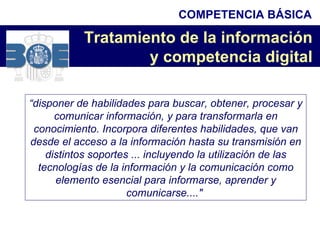 “ disponer de habilidades para buscar, obtener, procesar y comunicar información, y para transformarla en conocimiento. Incorpora diferentes habilidades, que van desde el acceso a la información hasta su transmisión en distintos soportes ... incluyendo la utilización de las tecnologías de la información y la comunicación como elemento esencial para informarse, aprender y comunicarse...."   Tratamiento de la información  y competencia digital   COMPETENCIA BÁSICA 