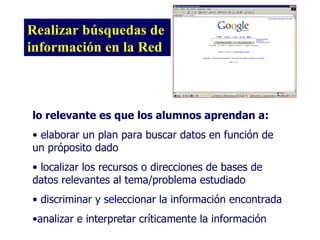 Realizar búsquedas de información en la Red lo relevante es que los alumnos aprendan a: elaborar un plan para buscar datos en función de un próposito dado localizar los recursos o direcciones de bases de datos relevantes al tema/problema estudiado discriminar y seleccionar la información encontrada analizar e interpretar críticamente la información 