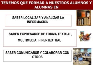 TENEMOS QUE FORMAR A NUESTROS ALUMNOS Y ALUMNAS EN SABER LOCALIZAR Y ANALIZAR LA INFORMACIÓN  SABER EXPRESARSE DE FORMA TEXTUAL, MULTIMEDIA,   HIPERTEXTUAL  SABER COMUNICARSE Y COLABORAR CON OTROS 