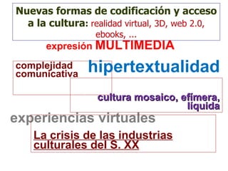 expresión  MULTIMEDIA complejidad comunicativa experiencias virtuales cultura mosaico, efímera, líquida La crisis de las industrias culturales del S. XX hipertextualidad Nuevas formas de codificación y acceso a la cultura :   realidad virtual, 3D, web 2.0, ebooks, ... 