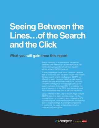 Seeing Between the
Lines…oftheSearch
and the Click
What you will gain from this report
Search marketing is an intense and competitive
battlefield, and for those of us in the trenches it can
feel like being dropped in an unknown location
without a map or GPS to guide us.
To date, the ability to track actual consumer behavior
from a search to a click has been virtually non-existent.
Because search engine results pages (SERPs) are
different for every consumer based on past search
behavior, location and social connections, capturing
competitive intelligence is increasingly difficult. For
search marketers, this means little to no visibility into
what is happening on the SERP such as who is listed
first or what words were used to perform the search.
Using Compete Search Engine Results Page Analyzer
(SERPA) data, this report provides insight into the
potential impact of increasing search marketing ROI
by analyzing real, consumer engagement by exploring
paid vs organic listings, illustrating the importance
of position on the page, and understanding the
importance of ranking first.
 