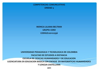 COMPETENCIAS COMUNICATIVAS
                             UNIDAD 4




                        MONICA LILIANA BELTRAN
                             GRUPO: CERO
                          CODIGO:201122936




            UNIVERSIDAD PEDAGOGICA Y TECNOLOGICA DE COLOMBIA
                     FACULTAD DE ESTUDIOS A DISTANCIA
              ESCUELA DE CIENCIAS HUMANIDADES Y DE EDUCACION
LICENCIATURA EN EDUCACION BASICA CON ENFASIS EN MATEMATICAS HUMANIDADES
                            Y LENGUA CASTELLANA
                                    2011
 
