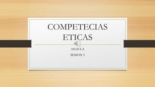 COMPETECIAS
ETICAS
ANAULA
SESION 5
 