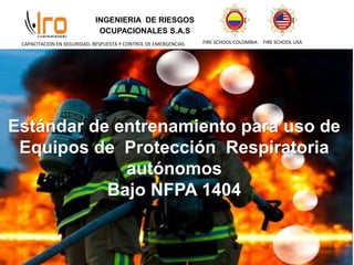 INGENIERIA DE RIESGOS
OCUPACIONALES S.A.S
FIRE SCHOOL COLOMBIA FIRE SCHOOL USA
CAPACITACION EN SEGURIDAD, RESPUESTA Y CONTROL DE EMERGENCIAS
Estándar de entrenamiento para uso de
Equipos de Protección Respiratoria
autónomos
Bajo NFPA 1404
 