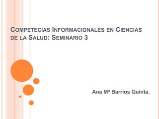 COMPETECIAS INFORMACIONALES EN CIENCIAS
DE LA SALUD: SEMINARIO 3
Ana Mª Barrios Quinta.
 