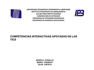 UNIVERSIDAD PEDAGOGICA EXPERIMENTAL LIBERTADOR
INSTITUTO PEDAGOGICO DE BARQUISIMETO
LUIS BELTRAN PRIETO FIGUEROA
SUBDIRECCION DE EXTENSION
PROGRAMA DE EXTENSION PEDAGOGICA
DIPLOMADO EN GERENCIA EDUCACIONAL
ANGELO CHUELLO
MARIA FONSECA
OLGA ZAPATA
COMPETENCIAS INTERACTIVAS APOYADAS EN LAS
TICS
 