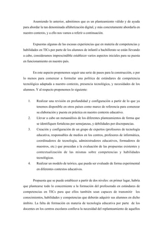 Asumiendo lo anterior, admitimos que es un planteamiento válido y de ayuda
para abordar la tan denominada alfabetización digital, y más concretamente abordarla en
nuestro contexto, y a ello nos vamos a referir a continuación.
Expuestas algunas de las escasas experiencias que en materia de competencias y
habilidades en TICs por parte de los alumnos de infantil a bachillerato se están llevando
a cabo, consideramos imprescindible establecer varios aspectos iniciales para su puesta
en funcionamiento en nuestro país.
En este aspecto proponemos seguir una serie de pasos para la construcción, o por
lo menos para comenzar a formular una política de estándares de competencia
tecnológica adaptada a nuestro contexto, presencia tecnológica, y necesidades de los
alumnos. Y al respecto proponemos lo siguiente:
1.

Realizar una revisión en profundidad y configuración a partir de lo que ya
tenemos disponible en otros países como marco de referencia para comenzar
su elaboración y puesta en práctica en nuestro contexto educativo.

2.

Llevar a cabo un metaanálisis de los diferentes planteamientos de forma que
se identifiquen fortalezas por semejanzas, y debilidades por discrepancias.

3.

Creación y configuración de un grupo de expertos (profesores de tecnología
educativa, responsables de medios en los centros, profesores de informática,
coordinadores de tecnología, administradores educativos, formadores de
maestros, etc.) que procedan a la evaluación de las propuestas existentes y
contextualización de las mismas sobre competencias y habilidades
tecnológicas.

4.

Realizar un modelo de teórico, que pueda ser evaluado de forma experimental
en diferentes contextos educativos.
Propuesta que se puede establecer a partir de dos niveles: en primer lugar, habría

que plantearse todo lo concerniente a la formación del profesorado en estándares de
competencias en TICs para que ellos también sean capaces de transmitir

los

conocimientos, habilidades y competencias que deberán adquirir sus alumnos en dicho
ámbito. La falta de formación en materia de tecnología educativa por parte de los
docentes en los centros escolares conlleva la necesidad del replanteamiento de aquellos

 