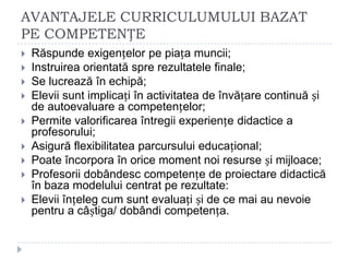 AVANTAJELE CURRICULUMULUI BAZAT
PE COMPETENȚE
 Răspunde exigențelor pe piața muncii;
 Instruirea orientată spre rezultatele finale;
 Se lucrează în echipă;
 Elevii sunt implicați în activitatea de învățare continuă și
de autoevaluare a competențelor;
 Permite valorificarea întregii experiențe didactice a
profesorului;
 Asigură flexibilitatea parcursului educațional;
 Poate încorpora în orice moment noi resurse și mijloace;
 Profesorii dobândesc competențe de proiectare didactică
în baza modelului centrat pe rezultate:
 Elevii înțeleg cum sunt evaluați și de ce mai au nevoie
pentru a câștiga/ dobândi competența.
 