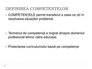 DEFINIREA COMPETENȚELOR
 COMPETENȚELE permit transferul a ceea ce știi în
rezolvarea situațiilor problemă.
 Termenul de competență a migrat dinspre domeniul
profesional tehnic către educație.
 Proiectarea curriculumului bazat pe competențe
 