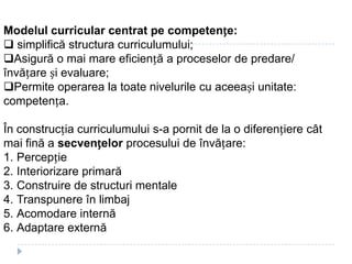 Modelul curricular centrat pe competențe:
 simplifică structura curriculumului;
Asigură o mai mare eficiență a proceselor de predare/
învățare și evaluare;
Permite operarea la toate nivelurile cu aceeași unitate:
competența.
În construcția curriculumului s-a pornit de la o diferențiere cât
mai fină a secvențelor procesului de învățare:
1. Percepție
2. Interiorizare primară
3. Construire de structuri mentale
4. Transpunere în limbaj
5. Acomodare internă
6. Adaptare externă
 