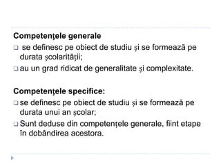 Competențele generale
 se definesc pe obiect de studiu și se formează pe
durata școlarității;
 au un grad ridicat de generalitate și complexitate.
Competențele specifice:
 se definesc pe obiect de studiu și se formează pe
durata unui an școlar;
 Sunt deduse din competențele generale, fiint etape
în dobândirea acestora.
 