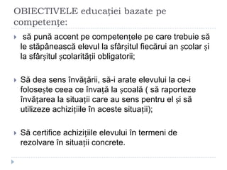 OBIECTIVELE educației bazate pe
competențe:
 să pună accent pe competențele pe care trebuie să
le stăpânească elevul la sfârșitul fiecărui an școlar și
la sfârșitul școlarității obligatorii;
 Să dea sens învățării, să-i arate elevului la ce-i
folosește ceea ce învață la școală ( să raporteze
învățarea la situații care au sens pentru el și să
utilizeze achizițiile în aceste situații);
 Să certifice achizițiile elevului în termeni de
rezolvare în situații concrete.
 