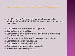    La LOE propone 8 competencias que el alumno debe
    adquirir y desarrollar en el sistema educativo, éstas son las
    siguientes:

   Competencia en comunicación lingüística.
   Competencia matemática.
   Competencia en el conocimiento del medio e interacción
    con el mundo físico.
   Tratamiento de la información y competencia digital.
   Competencia social y ciudadana.
   Competencia cultural y artística.
   Competencia para aprender a aprender.
   Autonomía e iniciativa personal.
 