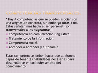 * Hay 4 competencias que se pueden asociar con
una asignatura concreta, sin embargo otras 4 no.
Éstas señalan más hacia el ser personal (son
transversales a las asignaturas):
 Competencia en comunicación lingüística.
 Tratamiento de la información.
 Competencia social.
 Aprender a aprender y autonomía


Estas competencias deben hacer que al alumno
capaz de tener las habilidades necesarias para
desarrollarse en cualquier ámbito del
conocimiento.
 