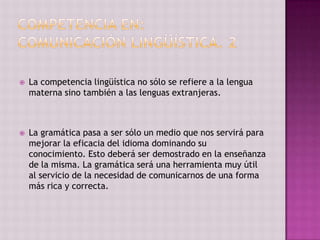    La competencia lingüística no sólo se refiere a la lengua
    materna sino también a las lenguas extranjeras.



   La gramática pasa a ser sólo un medio que nos servirá para
    mejorar la eficacia del idioma dominando su
    conocimiento. Esto deberá ser demostrado en la enseñanza
    de la misma. La gramática será una herramienta muy útil
    al servicio de la necesidad de comunicarnos de una forma
    más rica y correcta.
 