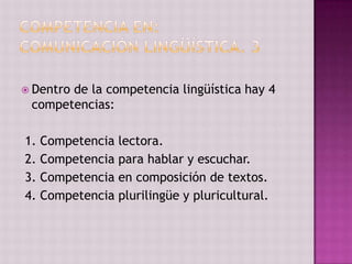  Dentro
       de la competencia lingüística hay 4
 competencias:

1. Competencia lectora.
2. Competencia para hablar y escuchar.
3. Competencia en composición de textos.
4. Competencia plurilingüe y pluricultural.
 