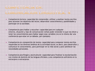    Competencia lectora: capacidad de comprender, utilizar y analizar textos escritos
    para alcanzar los objetivos del lector, desarrollar conocimientos y posibilidades y
    participar en la sociedad.


   Competencia para hablar y escuchar: capacidad para en cualquier
    entorno, situación y tipo de comunicación verbal poder entender lo que nos dicen y
    tener los conocimientos para hablar según esas variables (no es lo mismo dar una
    conferencia que estar en un debate, por ejemplo).


   Competencia en composición de textos: capacidad para componer textos escritos
    requeridos en los diversos ámbitos de la actividad social; es decir, para desarrollar y
    comunicar el conocimiento, para participar en la vida social y para satisfacer las
    necesidades personales.


   Competencia plurilingüe y pluricultural: capacidad para finalizar la escolarización
    con niveles de dominio de las lenguas oficiales y una competencia suficiente en la
    extranjera o extranjeras.
 